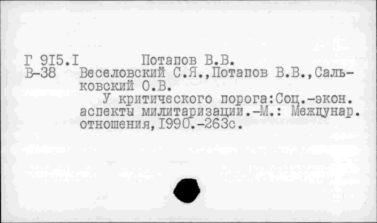 ﻿Г 915.1 Потапов В.В.
В-38 Веселовский С.Я.,Потапов В.В.,Саль-ковский О.В.
У критического порога:Соц.-экон, аспекты милитаризации.-М.: Межцунар. отношения,1990.-263с.